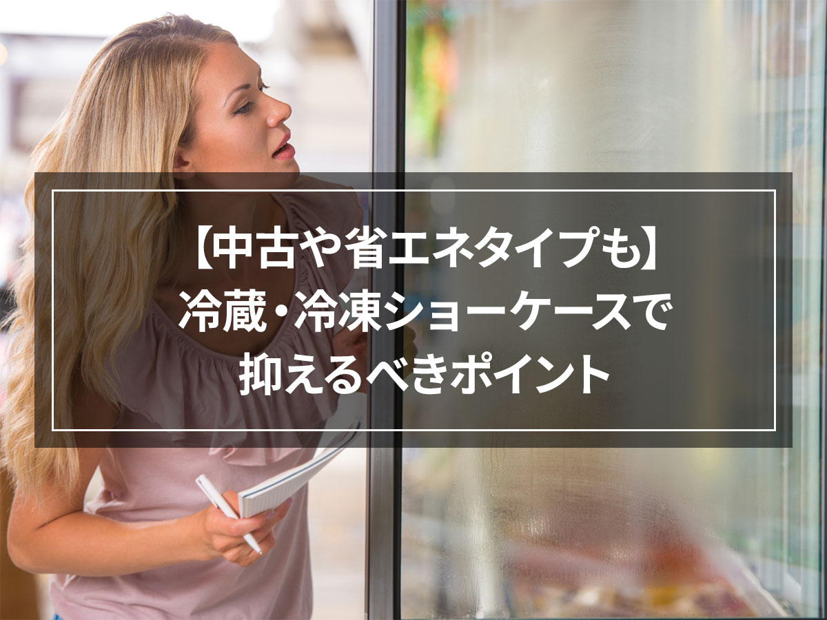 【中古や省エネタイプも】冷蔵・冷凍ショーケースで抑えるべきポイント